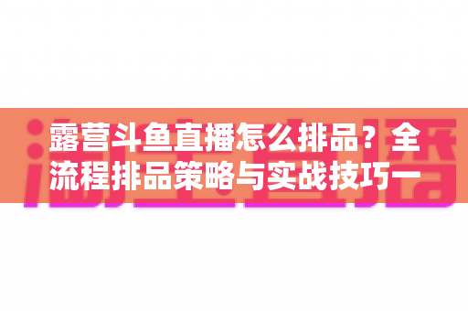 露营斗鱼直播怎么排品?全流程排品策略与实战技巧一文学透 露营斗鱼直播怎么排品?全流程排品策略与实战技巧一文学透