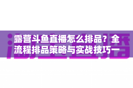 露营斗鱼直播怎么排品？全流程排品策略与实战技巧一文学透