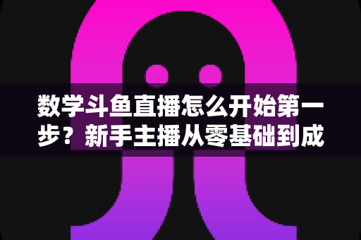 数学斗鱼直播怎么开始第一步？新手主播从零基础到成功开播的完整指南