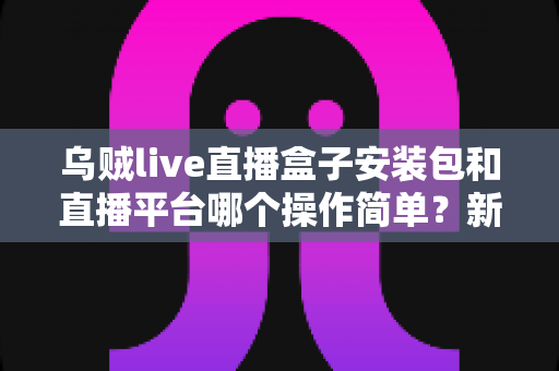 乌贼live直播盒子安装包和直播平台哪个操作简单?新手全方位对比解析指南 乌贼live直播盒子安装包和直播平台哪个操作简单?新手全方位对比解析指南