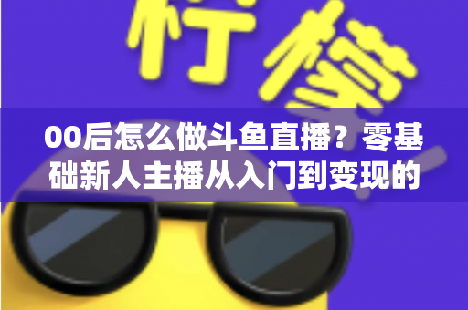 00后怎么做斗鱼直播？零基础新人主播从入门到变现的完整攻略