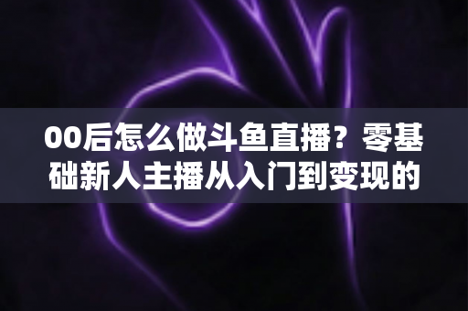 00后怎么做斗鱼直播？零基础新人主播从入门到变现的完整攻略