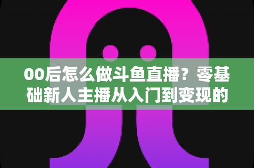 00后怎么做斗鱼直播？零基础新人主播从入门到变现的完整攻略