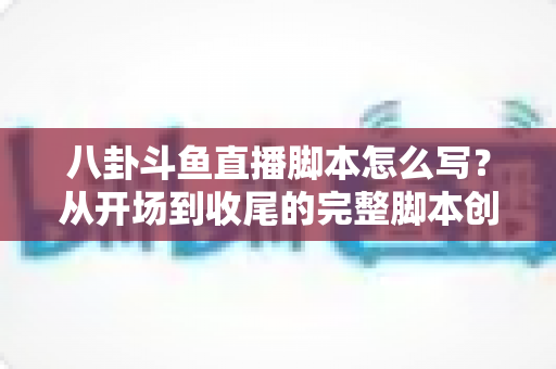 八卦斗鱼直播脚本怎么写？从开场到收尾的完整脚本创作实战指南