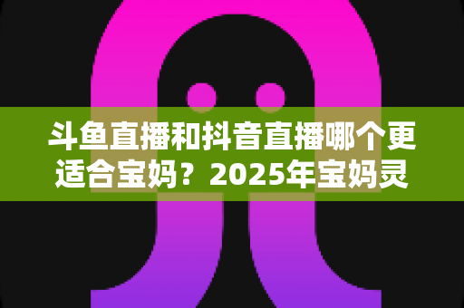 斗鱼直播和抖音直播哪个更适合宝妈？2025年宝妈灵活就业直播平台深度评测指南