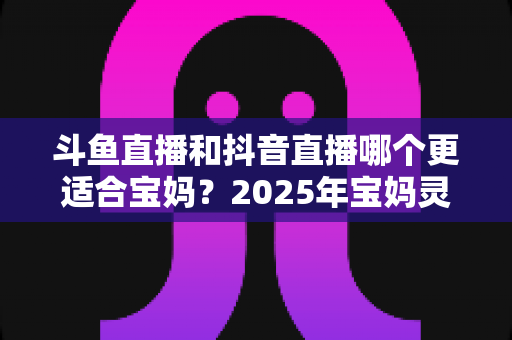 斗鱼直播和抖音直播哪个更适合宝妈？2025年宝妈灵活就业直播平台深度评测指南