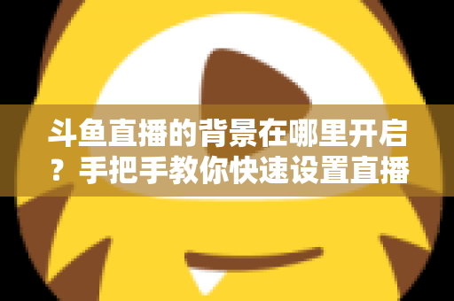 斗鱼直播的背景在哪里开启？手把手教你快速设置直播间与个人主页背景的完整攻略