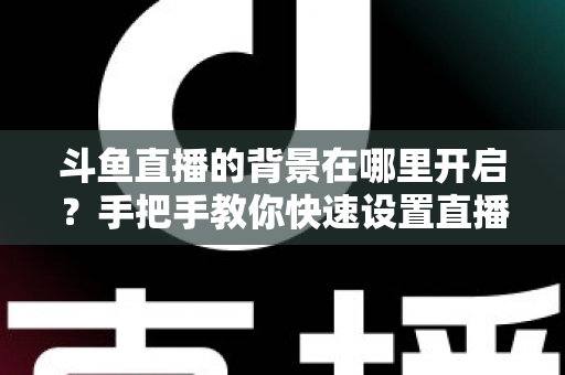 斗鱼直播的背景在哪里开启？手把手教你快速设置直播间与个人主页背景的完整攻略