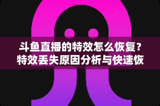 斗鱼直播的特效怎么恢复？特效丢失原因分析与快速恢复全攻略