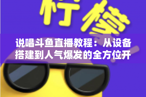说唱斗鱼直播教程:从设备搭建到人气爆发的全方位开播指南 说唱斗鱼直播教程:从设备搭建到人气爆发的全方位开播指南