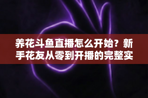 养花斗鱼直播怎么开始?新手花友从零到开播的完整实战指南 养花斗鱼直播怎么开始?新手花友从零到开播的完整实战指南