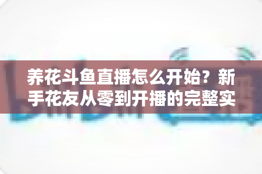 养花斗鱼直播怎么开始？新手花友从零到开播的完整实战指南