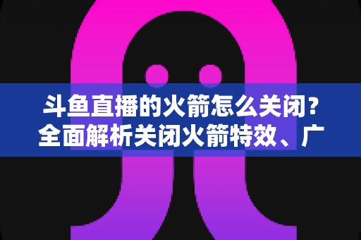 斗鱼直播的火箭怎么关闭？全面解析关闭火箭特效、广播与提醒的实用教程