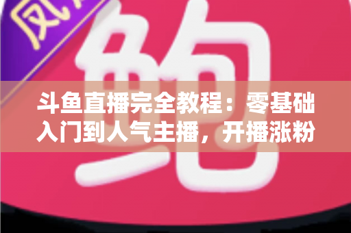 斗鱼直播完全教程：零基础入门到人气主播，开播涨粉与变现一站式实战指南