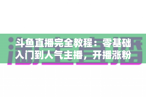 斗鱼直播完全教程：零基础入门到人气主播，开播涨粉与变现一站式实战指南