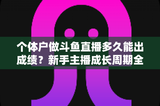 个体户做斗鱼直播多久能出成绩？新手主播成长周期全解析与快速起号实用指南
