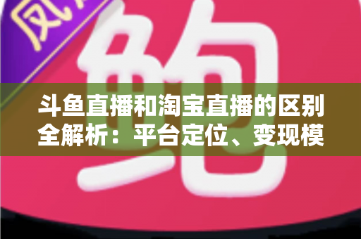 斗鱼直播和淘宝直播的区别全解析:平台定位、变现模式与用户生态深度对比指南 斗鱼直播和淘宝直播的区别全解析:平台定位、变现模式与用户生态深度对比指南
