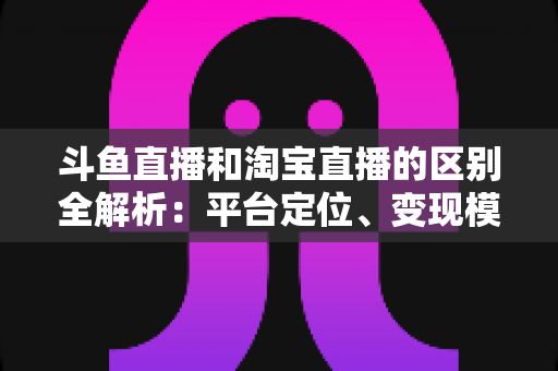 斗鱼直播和淘宝直播的区别全解析:平台定位、变现模式与用户生态深度对比指南 斗鱼直播和淘宝直播的区别全解析:平台定位、变现模式与用户生态深度对比指南