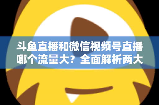斗鱼直播和微信视频号直播哪个流量大？全面解析两大平台流量格局与创作者选择指南