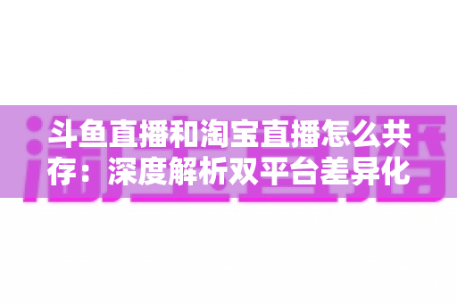 斗鱼直播和淘宝直播怎么共存：深度解析双平台差异化定位与融合共生策略