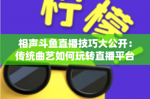 相声斗鱼直播技巧大公开：传统曲艺如何玩转直播平台实战指南