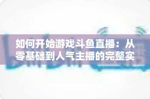 如何开始游戏斗鱼直播:从零基础到人气主播的完整实操指南 如何开始游戏斗鱼直播:从零基础到人气主播的完整实操指南