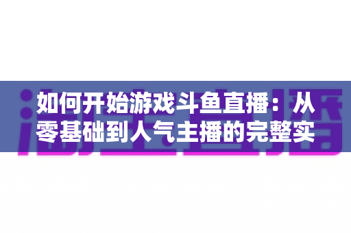 如何开始游戏斗鱼直播：从零基础到人气主播的完整实操指南