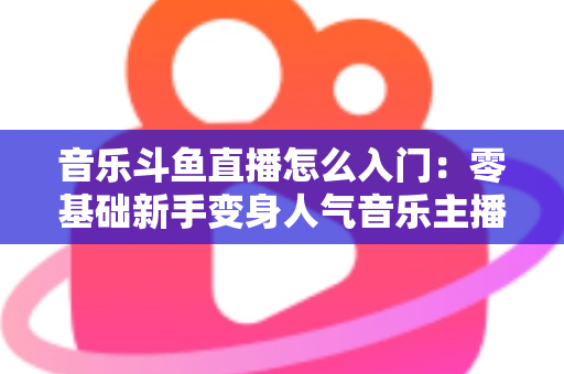 音乐斗鱼直播怎么入门：零基础新手变身人气音乐主播的完整实战攻略
