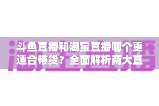 斗鱼直播和淘宝直播哪个更适合带货？全面解析两大直播平台的带货优势与选择策略