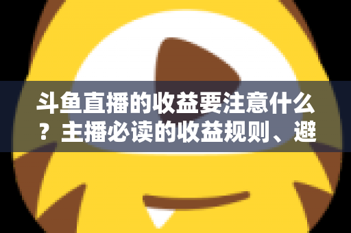 斗鱼直播的收益要注意什么？主播必读的收益规则、避坑指南与合规变现全解析