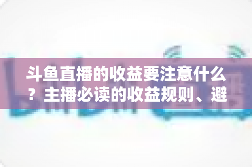 斗鱼直播的收益要注意什么？主播必读的收益规则、避坑指南与合规变现全解析