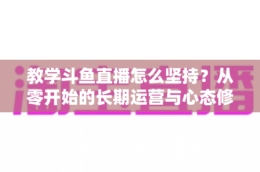 教学斗鱼直播怎么坚持?从零开始的长期运营与心态修炼完全指南 教学斗鱼直播怎么坚持?从零开始的长期运营与心态修炼完全指南
