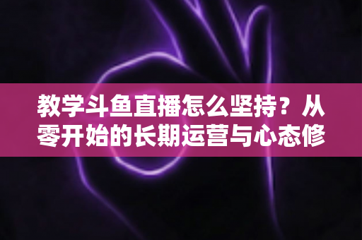 教学斗鱼直播怎么坚持？从零开始的长期运营与心态修炼完全指南