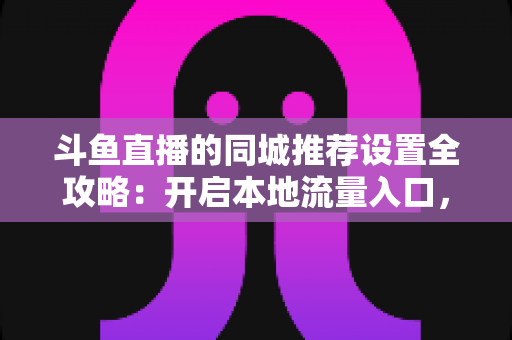 斗鱼直播的同城推荐设置全攻略：开启本地流量入口，精准触达同城观众的实用指南