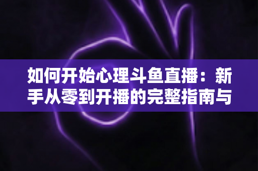 如何开始心理斗鱼直播:新手从零到开播的完整指南与实战技巧 如何开始心理斗鱼直播:新手从零到开播的完整指南与实战技巧