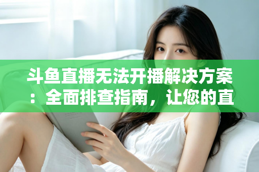 斗鱼直播无法开播解决方案：全面排查指南，让您的直播间快速恢复正常