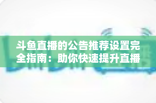 斗鱼直播的公告推荐设置完全指南：助你快速提升直播间人气与互动的实用攻略