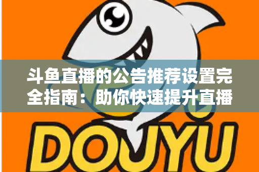斗鱼直播的公告推荐设置完全指南：助你快速提升直播间人气与互动的实用攻略