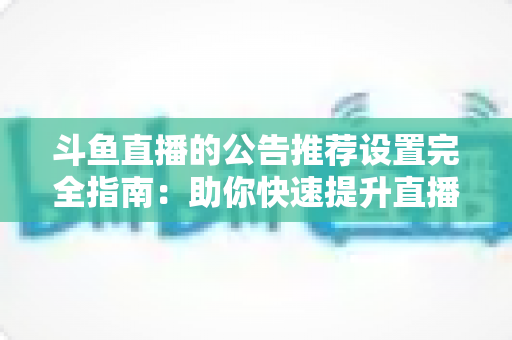 斗鱼直播的公告推荐设置完全指南：助你快速提升直播间人气与互动的实用攻略
