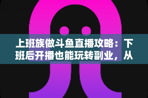 上班族做斗鱼直播攻略:下班后开播也能玩转副业,从零起步到稳定涨粉的实战指南 上班族做斗鱼直播攻略:下班后开播也能玩转副业,从零起步到稳定涨粉的实战指南