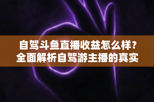 自驾斗鱼直播收益怎么样?全面解析自驾游主播的真实收入水平与变现攻略 自驾斗鱼直播收益怎么样?全面解析自驾游主播的真实收入水平与变现攻略