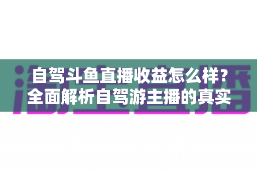 自驾斗鱼直播收益怎么样?全面解析自驾游主播的真实收入水平与变现攻略 自驾斗鱼直播收益怎么样?全面解析自驾游主播的真实收入水平与变现攻略