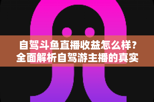 自驾斗鱼直播收益怎么样？全面解析自驾游主播的真实收入水平与变现攻略