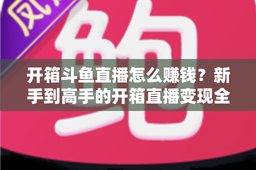 开箱斗鱼直播怎么赚钱？新手到高手的开箱直播变现全攻略