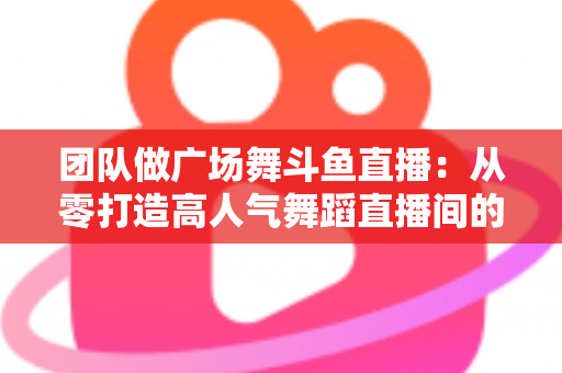 团队做广场舞斗鱼直播：从零打造高人气舞蹈直播间的完整指南