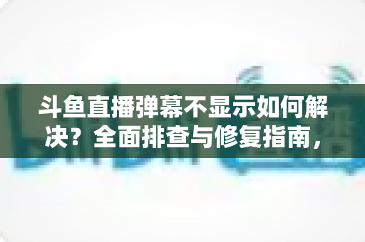 斗鱼直播弹幕不显示如何解决？全面排查与修复指南，快速找回您的弹幕互动体验