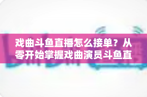 戏曲斗鱼直播怎么接单?从零开始掌握戏曲演员斗鱼直播接单全流程实战攻略 戏曲斗鱼直播怎么接单?从零开始掌握戏曲演员斗鱼直播接单全流程实战攻略