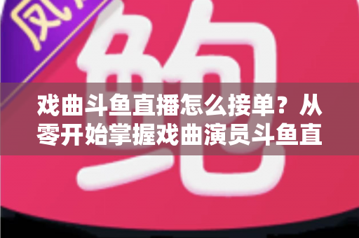 戏曲斗鱼直播怎么接单?从零开始掌握戏曲演员斗鱼直播接单全流程实战攻略 戏曲斗鱼直播怎么接单?从零开始掌握戏曲演员斗鱼直播接单全流程实战攻略