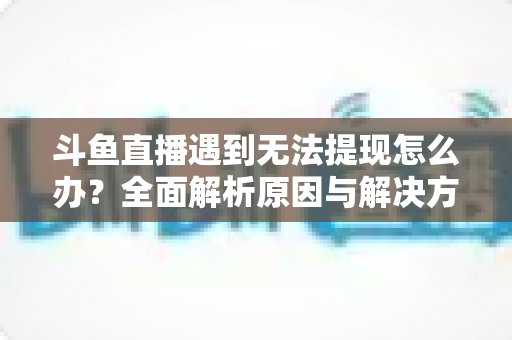 斗鱼直播遇到无法提现怎么办？全面解析原因与解决方案，助您顺利拿到直播收益