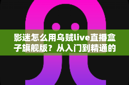 影迷怎么用乌贼live直播盒子旗舰版？从入门到精通的家庭观影全攻略